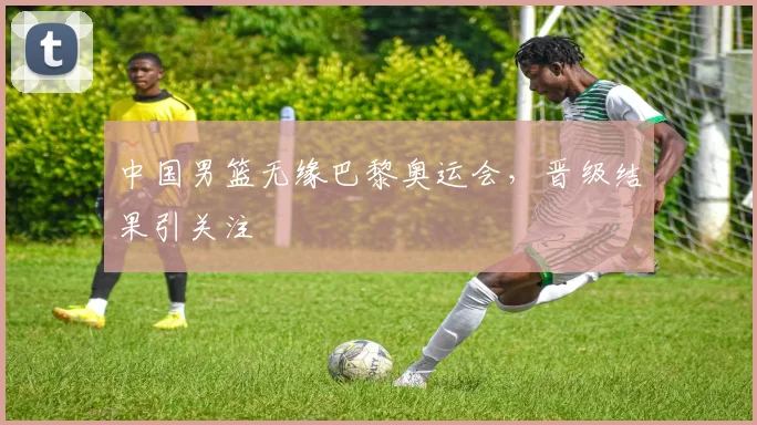 中国男篮无缘巴黎奥运会,晋级结果引关注