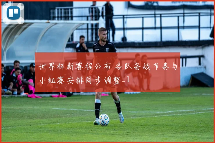 世界杯新赛程公布 各队备战节奏与小组赛安排同步调整_1