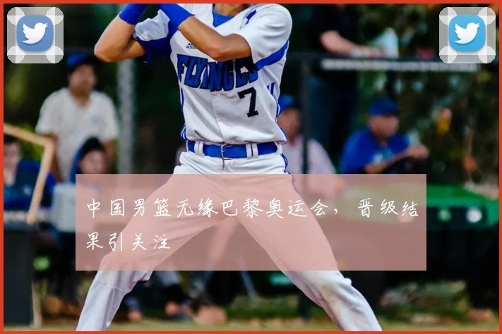 中国男篮无缘巴黎奥运会，晋级结果引关注