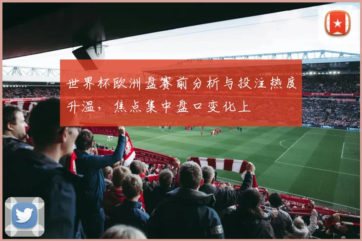 世界杯欧洲盘赛前分析与投注热度升温，焦点集中盘口变化上