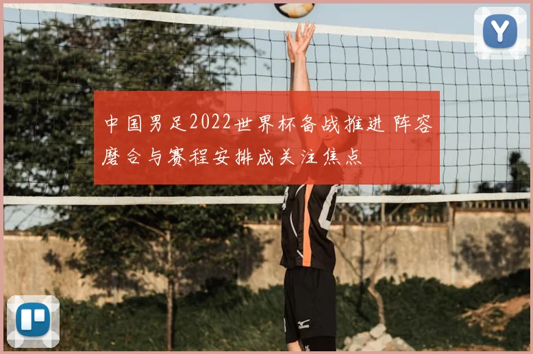 中国男足2022世界杯备战推进 阵容磨合与赛程安排成关注焦点