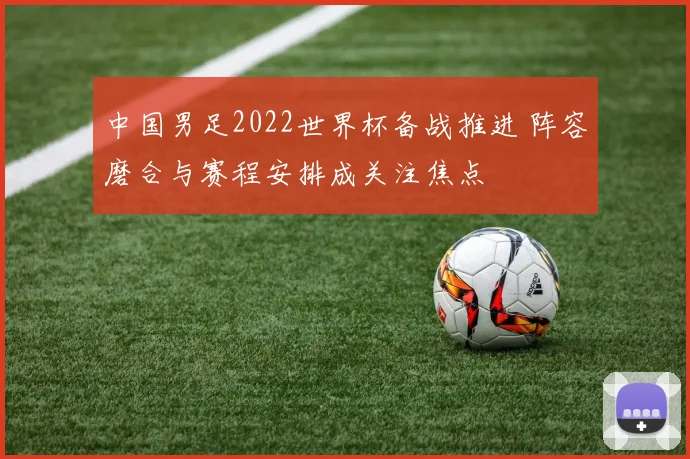 中国男足2022世界杯备战推进 阵容磨合与赛程安排成关注焦点