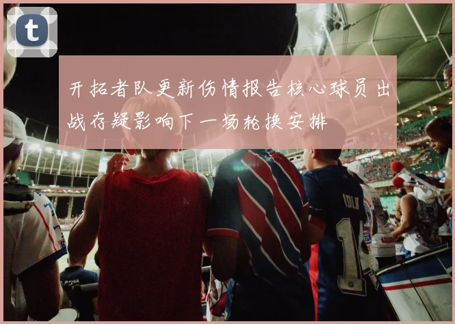 开拓者队更新伤情报告核心球员出战存疑影响下一场轮换安排