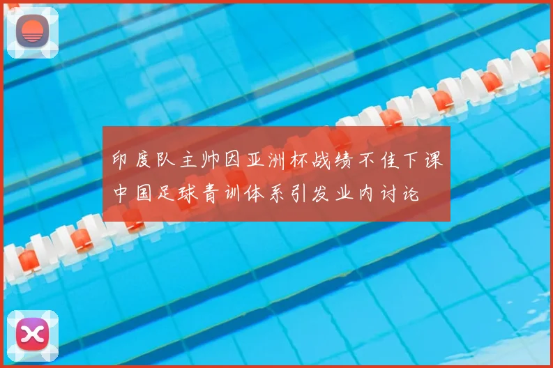 印度队主帅因亚洲杯战绩不佳下课中国足球青训体系引发业内讨论