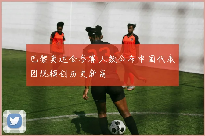 巴黎奥运会参赛人数公布中国代表团规模创历史新高