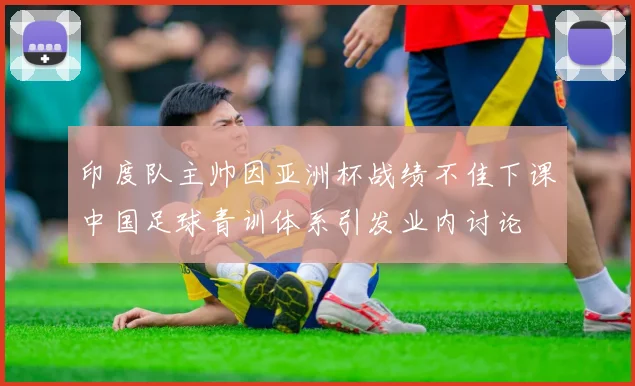 印度队主帅因亚洲杯战绩不佳下课中国足球青训体系引发业内讨论