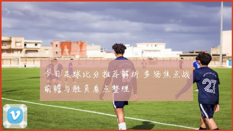 今日足球比分推荐解析 多场焦点战前瞻与胜负看点整理