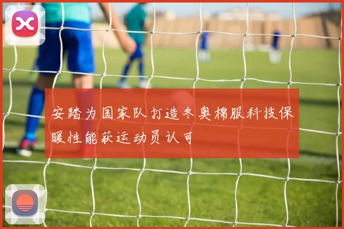 安踏为国家队打造冬奥棉服科技保暖性能获运动员认可