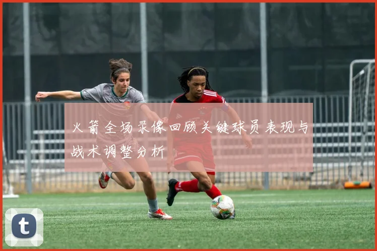 火箭全场录像回顾关键球员表现与战术调整分析