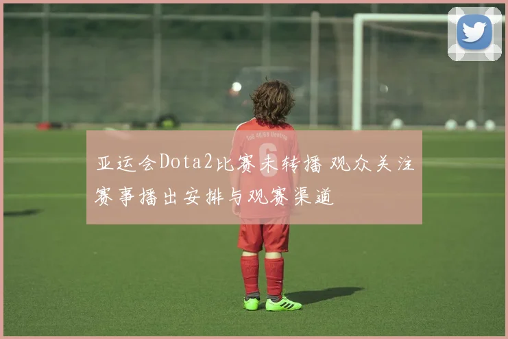 亚运会Dota2比赛未转播 观众关注赛事播出安排与观赛渠道