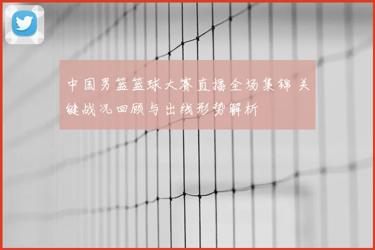 中国男篮篮球大赛直播全场集锦 关键战况回顾与出线形势解析