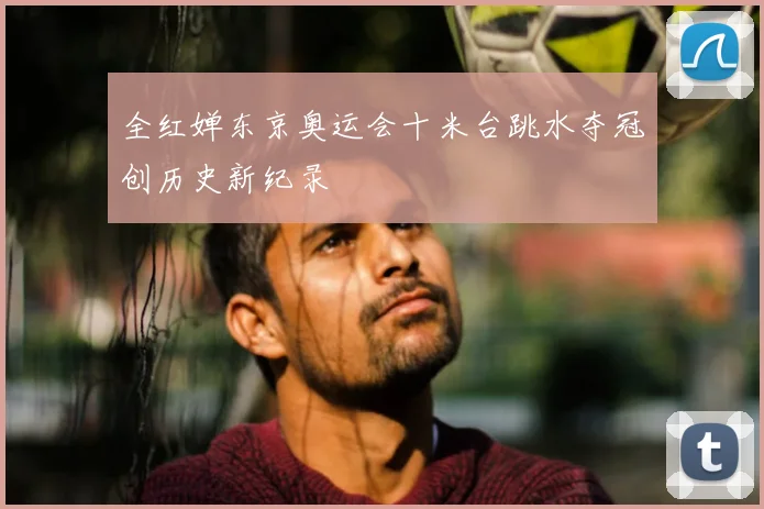 全红婵东京奥运会十米台跳水夺冠创历史新纪录