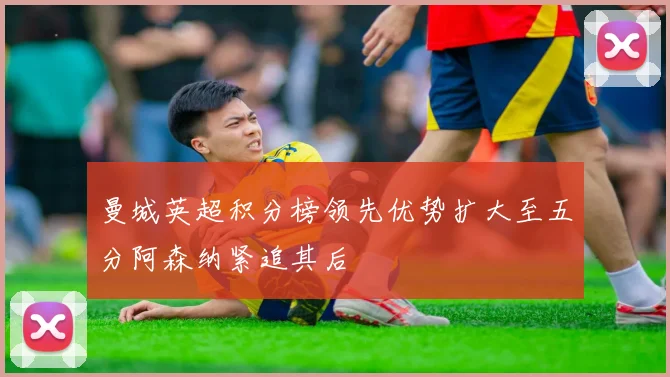 曼城英超积分榜领先优势扩大至五分阿森纳紧追其后