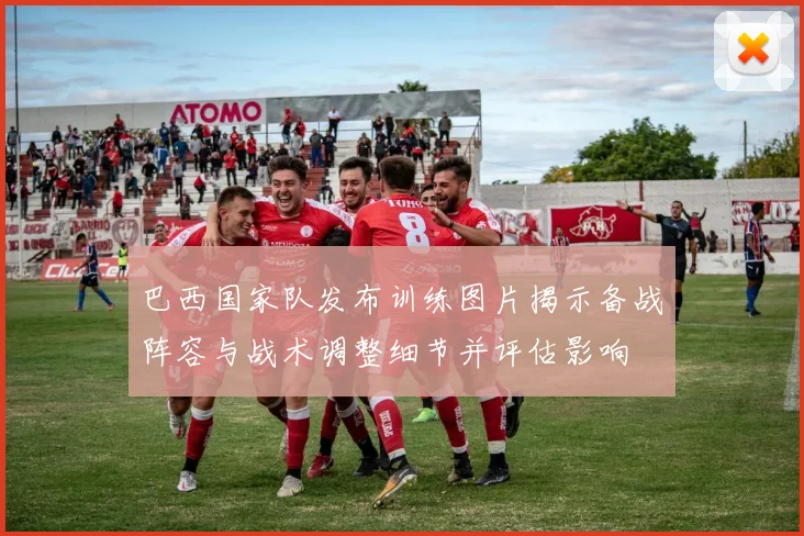 巴西国家队发布训练图片揭示备战阵容与战术调整细节并评估影响