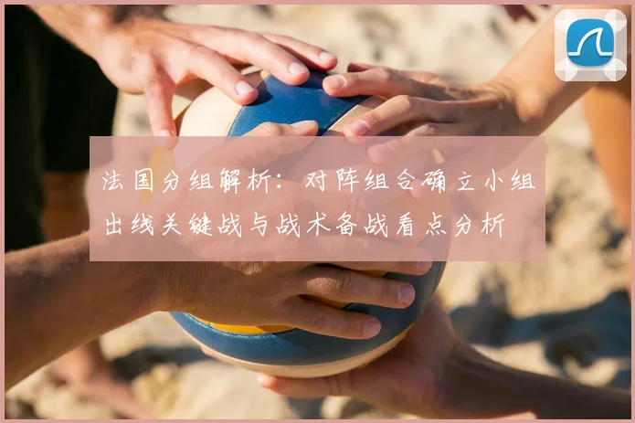 法国分组解析：对阵组合确立小组出线关键战与战术备战看点分析