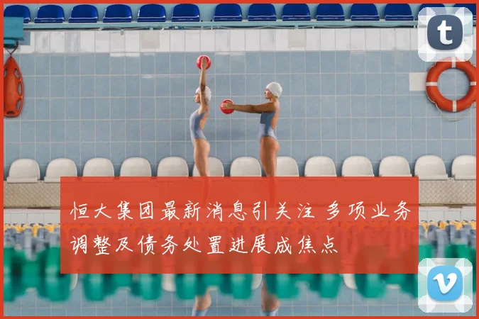 恒大集团最新消息引关注 多项业务调整及债务处置进展成焦点